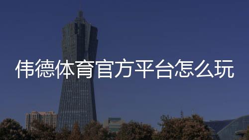 伟德体育官方平台怎么玩？新手注册、充值、安全与玩法全攻略