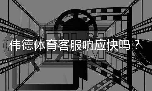 伟德体育客服响应快吗？实测响应时长、联系方式与常见问题处理全解析