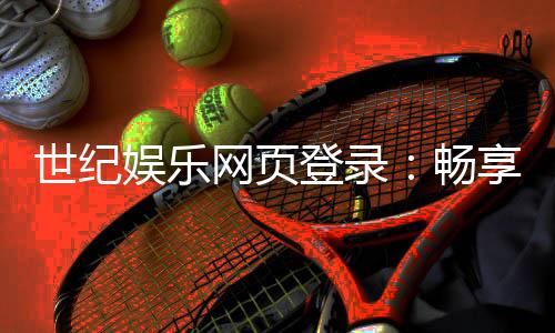 世纪娱乐网页登录:畅享顶级棋牌与电子游艺的豪华体验