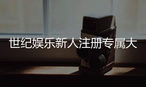 世纪娱乐新人注册专属大礼包：首存即送888元彩金+VIP特权