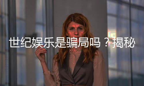世纪娱乐是骗局吗？揭秘真相与玩家真实体验分享