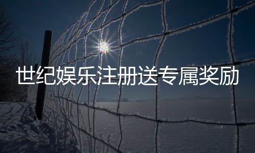 世纪娱乐注册送专属奖励:新会员首存即享豪华礼包与高额返利