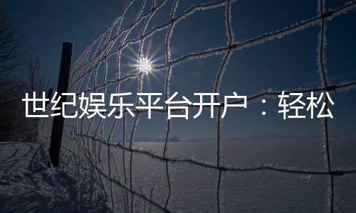 世纪娱乐平台开户：轻松注册即享豪华礼包与高额返水
