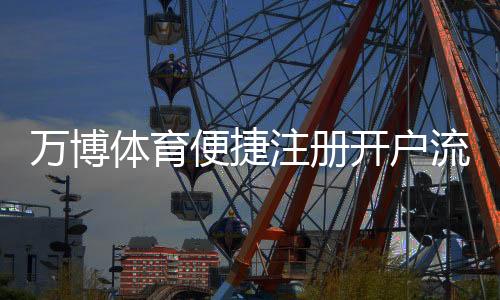 万博体育便捷注册开户流程详解：新手快速完成注册与注意事项