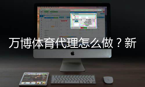 万博体育代理怎么做？新手入门、代理流程与合规风险详解