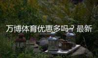 万博体育优惠多吗？最新优惠活动汇总与实用省钱领取攻略