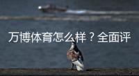 万博体育怎么样？全面评测：安全可靠吗、真实用户体验与充值提现攻略