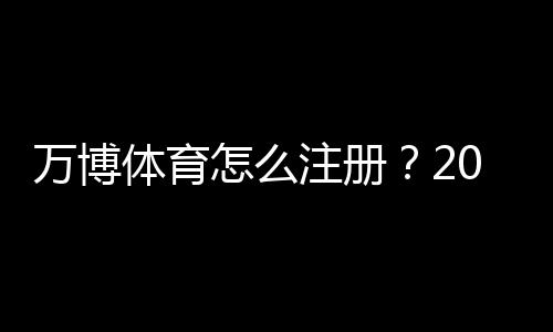 万博体育怎么注册？2026最新版图文教程：手机电脑快速开户与实名认证全流程