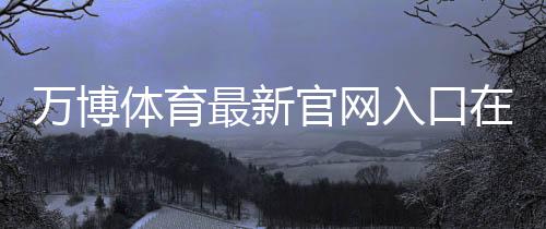 万博体育最新官网入口在哪里？最新登录、注册与安全访问全攻略