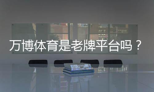万博体育是老牌平台吗？从背景、牌照与用户口碑一文看懂