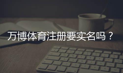 万博体育注册要实名吗？一文看懂实名验证流程与注意事项