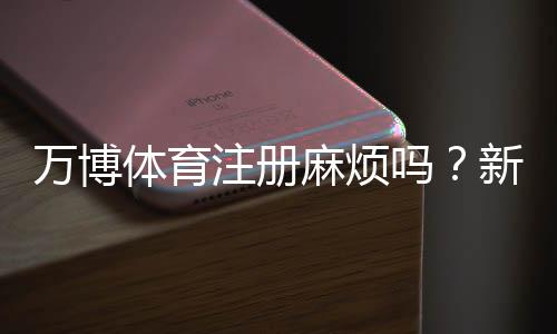 万博体育注册麻烦吗？新手注册全流程、常见问题与快速通过技巧