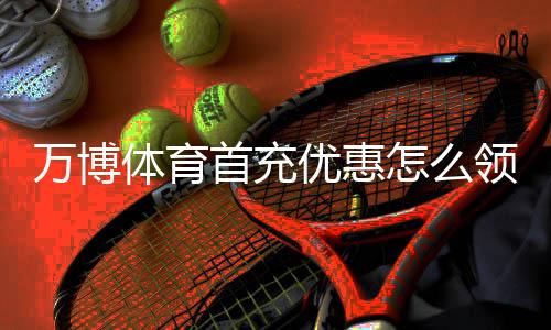 万博体育首充优惠怎么领？新手注册领取攻略与优惠码使用教程