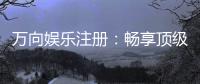 万向娱乐注册：畅享顶级棋牌电游的尊贵体验
