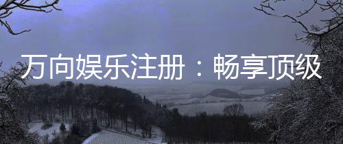 万向娱乐注册:畅享顶级棋牌电游的尊贵体验