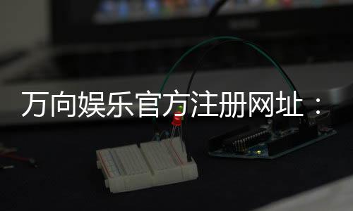 万向娱乐官方注册网址：轻松获取官网入口与注册教程