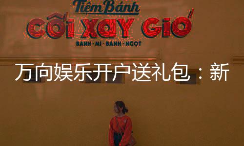 万向娱乐开户送礼包：新会员专享豪礼大放送