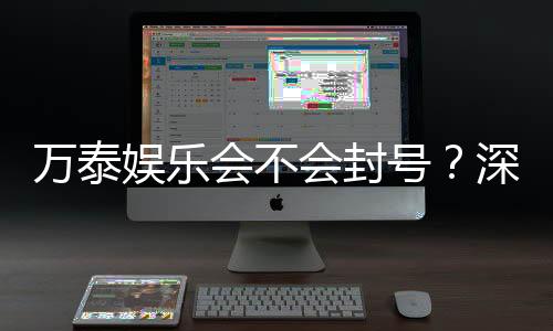 万泰娱乐会不会封号？深度解析平台风控与账号安全