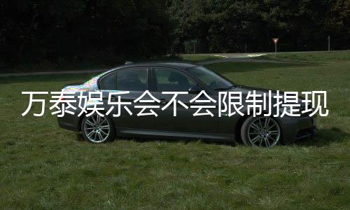 万泰娱乐会不会限制提现？深度解析平台提款规则与玩家体验