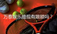 万泰娱乐提现有限额吗？详细解答提现规则与限额标准