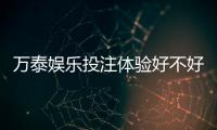 万泰娱乐投注体验好不好？资深玩家亲测真实评测