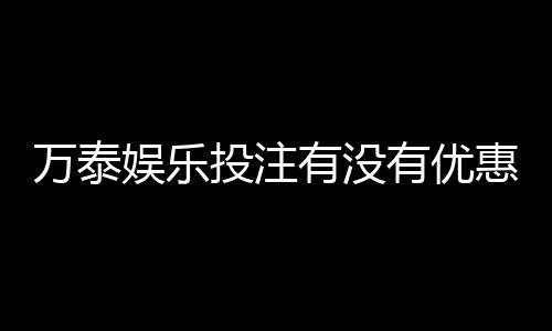 万泰娱乐投注有没有优惠？最新优惠活动及福利大揭秘