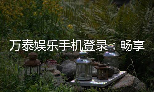 万泰娱乐手机登录：畅享顶级棋牌游戏的移动端体验