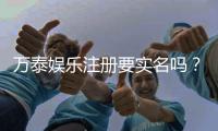 万泰娱乐注册要实名吗？实名认证流程及注意事项详解