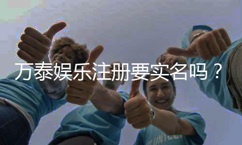 万泰娱乐注册要实名吗？实名认证流程及注意事项详解