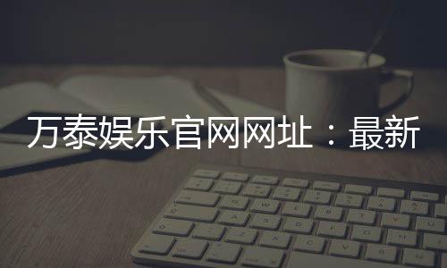 万泰娱乐官网网址：最新登录入口与游戏体验全攻略