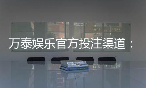 万泰娱乐官方投注渠道：安全可靠的娱乐平台首选