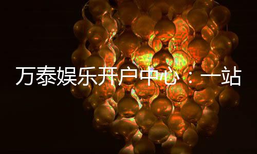 万泰娱乐开户中心:一站式注册指南与游戏体验分享