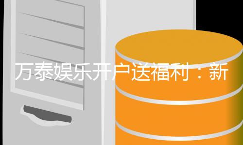 万泰娱乐开户送福利：新会员专享豪礼首存即赠彩金！