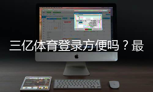 三亿体育登录方便吗？最新登录流程、速度评测与常见问题解决