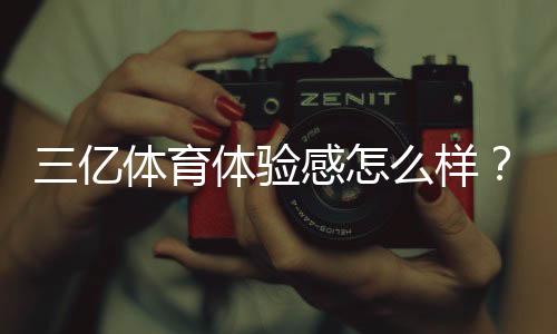 三亿体育体验感怎么样？真实体验评测与优缺点全面解析