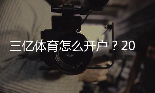 三亿体育怎么开户？2026最新版注册流程、实名认证与安全攻略