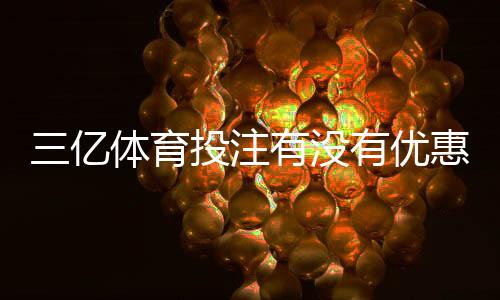 三亿体育投注有没有优惠？最新优惠活动、领取攻略与注意事项