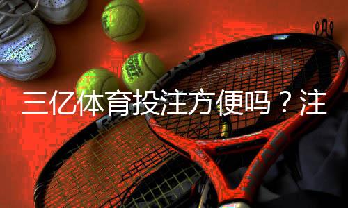 三亿体育投注方便吗？注册、充值、投注与提款全流程评测