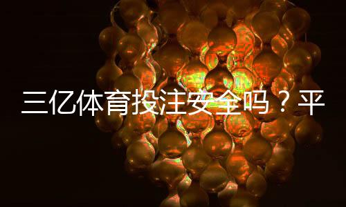 三亿体育投注安全吗?平台安全性、资质与用户评价全面解析