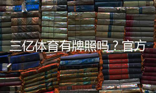 三亿体育有牌照吗？官方资质核查方法与安全风险提示