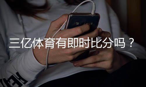 三亿体育有即时比分吗？一文看懂实时比分功能与查看方法