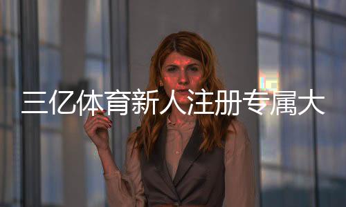 三亿体育新人注册专属大礼包领取攻略:步骤、礼包内容与常见问题解答