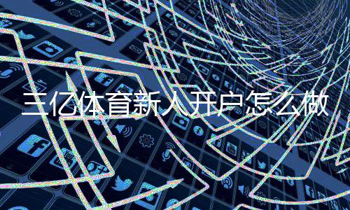 三亿体育新人开户怎么做？注册流程、实名认证与优惠领取一看就懂