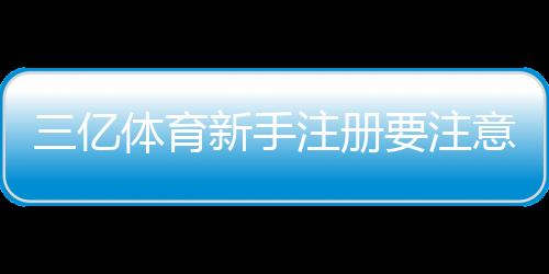三亿体育新手注册要注意什么？注册流程、身份验证与安全防范全攻略