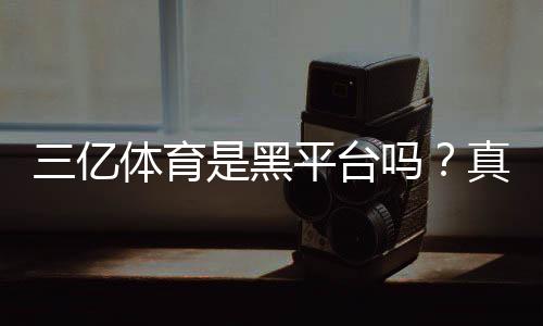 三亿体育是黑平台吗？真相揭秘与快速辨别方法