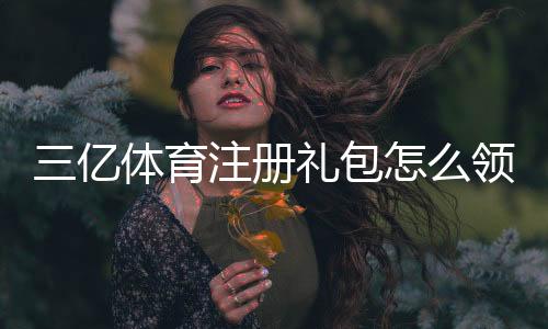 三亿体育注册礼包怎么领？新手领取步骤、优惠规则与注意事项全攻略