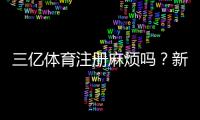三亿体育注册麻烦吗？新手注册流程、所需资料与注意事项全攻略