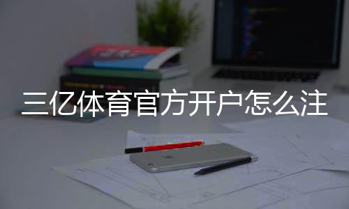 三亿体育官方开户怎么注册？新手完整流程与安全注意事项
