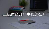三亿体育开户中心怎么开户？2026新手注册流程、优惠与安全注意事项全解析