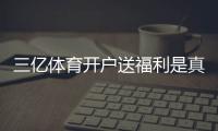 三亿体育开户送福利是真的吗？新手注册领取流程、福利明细与注意事项